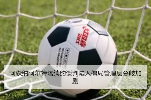 阿森纳阿尔特塔续约谈判陷入僵局管理层分歧加剧